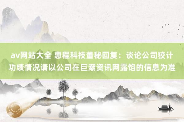 av网站大全 惠程科技董秘回复：谈论公司狡计功绩情况请以公司在巨潮资讯网露馅的信息为准