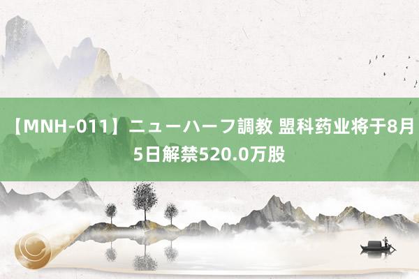 【MNH-011】ニューハーフ調教 盟科药业将于8月5日解禁520.0万股