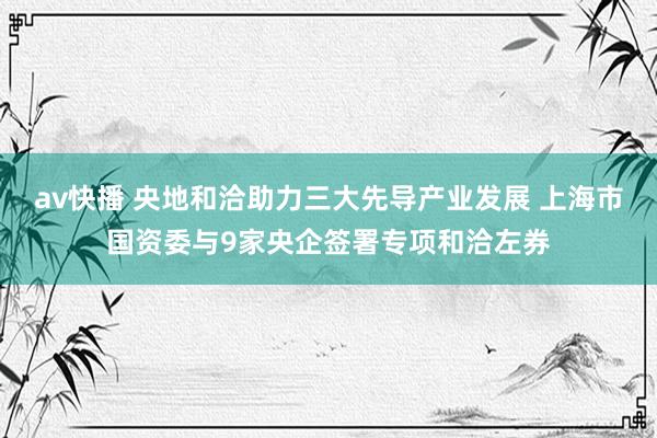 av快播 央地和洽助力三大先导产业发展 上海市国资委与9家央企签署专项和洽左券