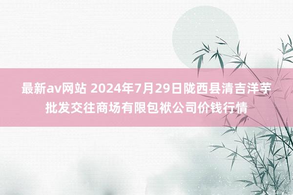 最新av网站 2024年7月29日陇西县清吉洋芋批发交往商场有限包袱公司价钱行情