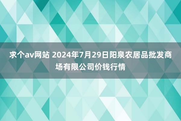 求个av网站 2024年7月29日阳泉农居品批发商场有限公司价钱行情