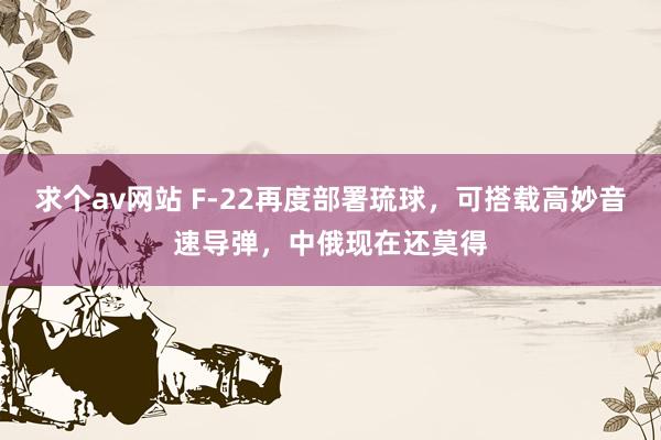 求个av网站 F-22再度部署琉球，可搭载高妙音速导弹，中俄现在还莫得