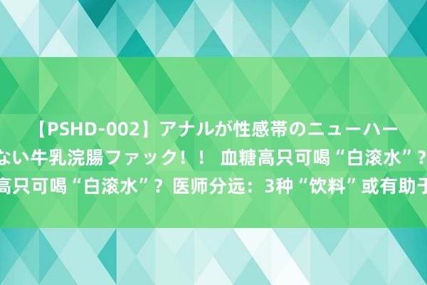 【PSHD-002】アナルが性感帯のニューハーフ美女が泣くまでやめない牛乳浣腸ファック！！ 血糖高只可喝“白滚水”？医师分远：3种“饮料”或有助于降糖