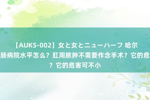 【AUKS-002】女と女とニューハーフ 哈尔滨东大肛肠病院水平怎么？肛周脓肿不需要作念手术？它的危害可不小