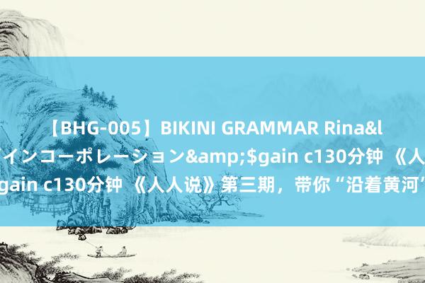 【BHG-005】BIKINI GRAMMAR Rina</a>2017-04-23ゲインコーポレーション&$gain c130分钟 《人人说》第三期，带你“沿着黄河”读中国