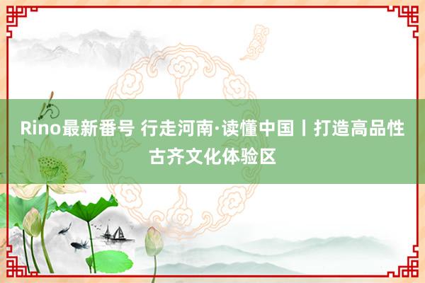 Rino最新番号 行走河南·读懂中国丨打造高品性古齐文化体验区