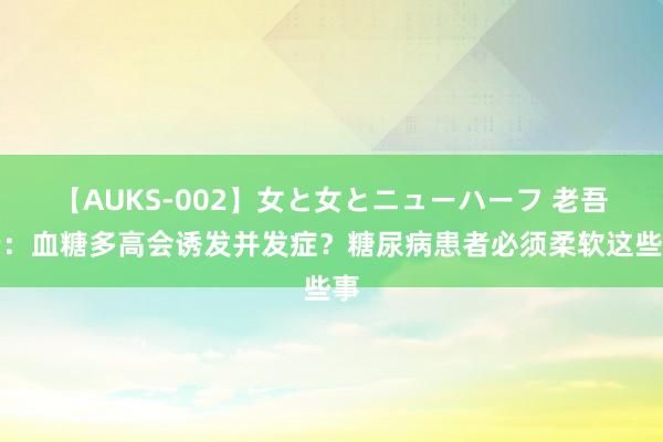 【AUKS-002】女と女とニューハーフ 老吾老：血糖多高会诱发并发症？糖尿病患者必须柔软这些事