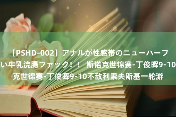 【PSHD-002】アナルが性感帯のニューハーフ美女が泣くまでやめない牛乳浣腸ファック！！ 斯诺克世锦赛-丁俊晖9-10不敌利索夫斯基一轮游