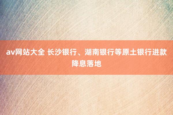 av网站大全 长沙银行、湖南银行等原土银行进款降息落地