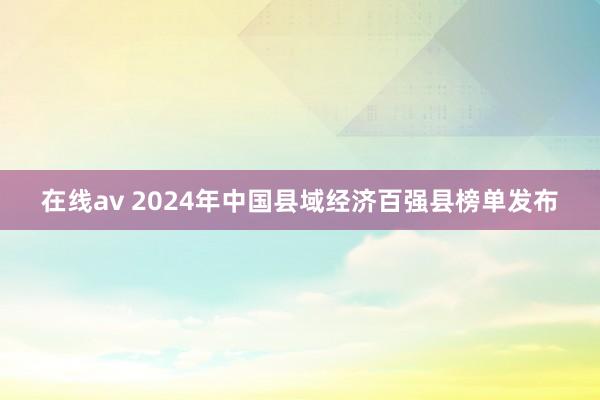 在线av 2024年中国县域经济百强县榜单发布