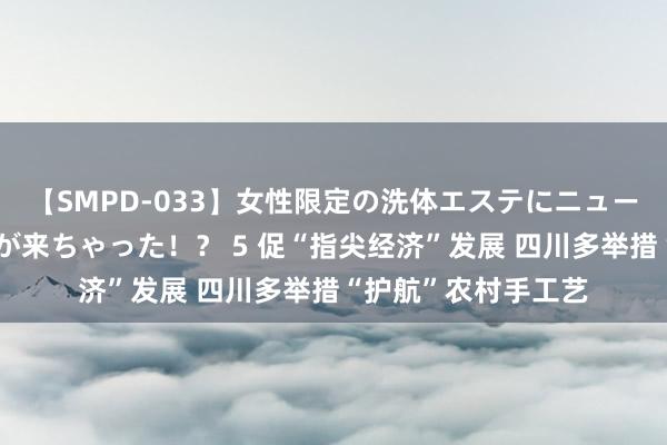 【SMPD-033】女性限定の洗体エステにニューハーフのお客さんが来ちゃった！？ 5 促“指尖经济”发展 四川多举措“护航”农村手工艺