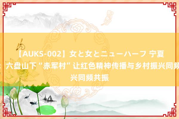 【AUKS-002】女と女とニューハーフ 宁夏固原：六盘山下“赤军村”让红色精神传播与乡村振兴同频共振