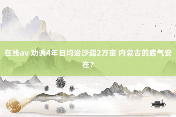 在线av 劝诱4年日均治沙超2万亩 内蒙古的底气安在？