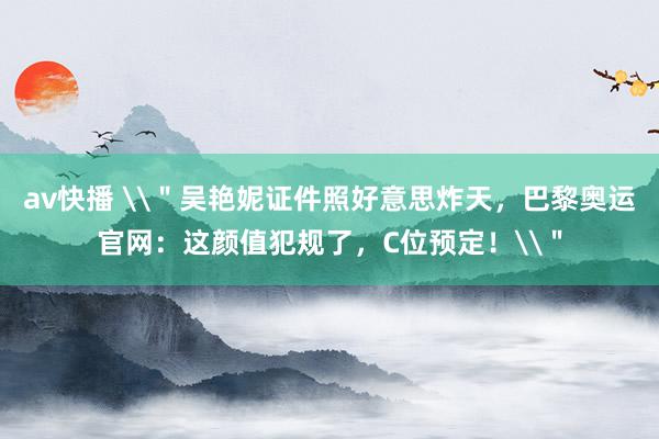 av快播 \＂吴艳妮证件照好意思炸天，巴黎奥运官网：这颜值犯规了，C位预定！\＂