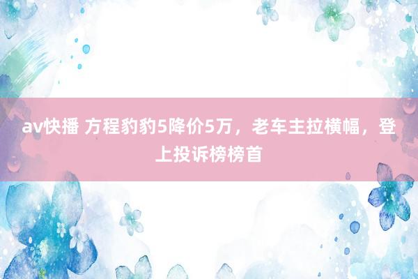 av快播 方程豹豹5降价5万，老车主拉横幅，登上投诉榜榜首