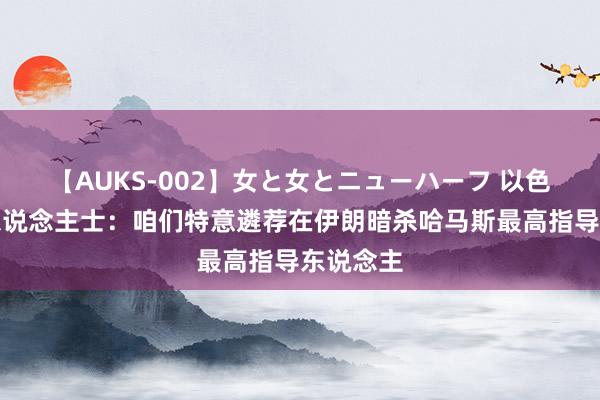 【AUKS-002】女と女とニューハーフ 以色列谍报东说念主士：咱们特意遴荐在伊朗暗杀哈马斯最高指导东说念主