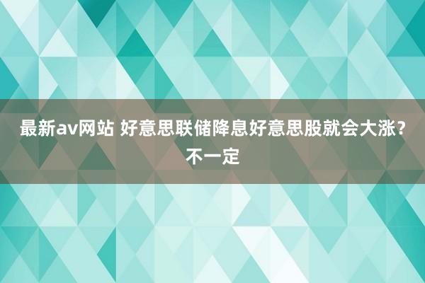 最新av网站 好意思联储降息好意思股就会大涨？不一定