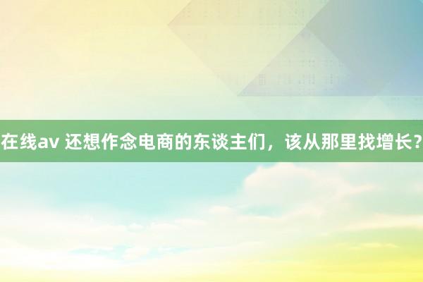 在线av 还想作念电商的东谈主们，该从那里找增长？