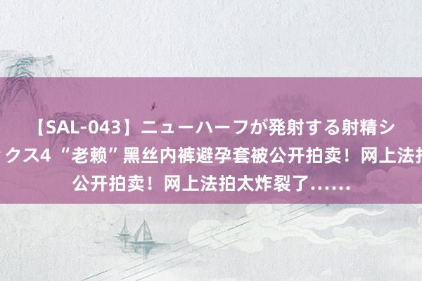 【SAL-043】ニューハーフが発射する射精シーンがあるセックス4 “老赖”黑丝内裤避孕套被公开拍卖！网上法拍太炸裂了……