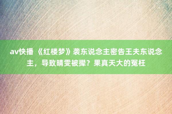 av快播 《红楼梦》袭东说念主密告王夫东说念主，导致晴雯被撵？果真天大的冤枉