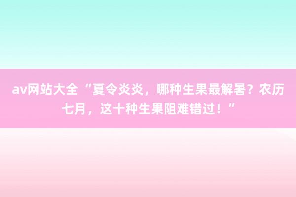 av网站大全 “夏令炎炎，哪种生果最解暑？农历七月，这十种生果阻难错过！”