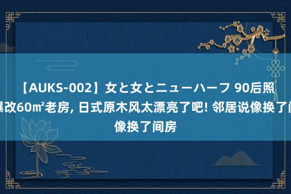 【AUKS-002】女と女とニューハーフ 90后照应爆改60㎡老房， 日式原木风太漂亮了吧! 邻居说像换了间房