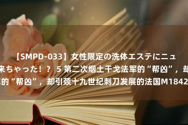 【SMPD-033】女性限定の洗体エステにニューハーフのお客さんが来ちゃった！？ 5 第二次烟土干戈法军的“帮凶”，却引颈十九世纪刺刀发展的法国M1842型亚特坎刺刀