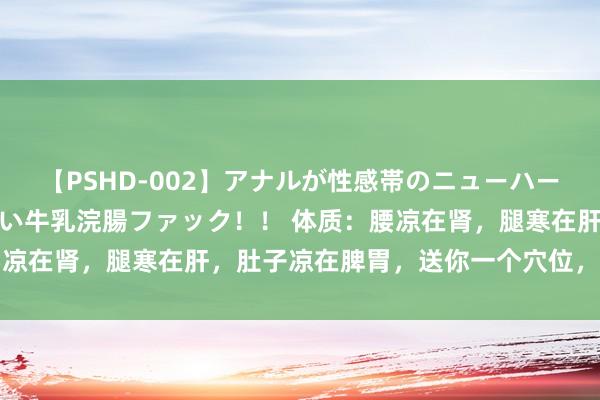 【PSHD-002】アナルが性感帯のニューハーフ美女が泣くまでやめない牛乳浣腸ファック！！ 体质：腰凉在肾，腿寒在肝，肚子凉在脾胃，送你一个穴位，随和全身