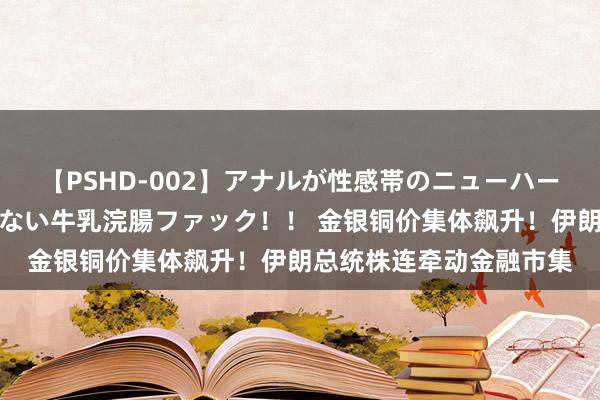 【PSHD-002】アナルが性感帯のニューハーフ美女が泣くまでやめない牛乳浣腸ファック！！ 金银铜价集体飙升！伊朗总统株连牵动金融市集