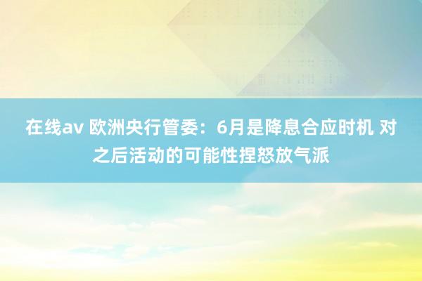 在线av 欧洲央行管委：6月是降息合应时机 对之后活动的可能性捏怒放气派