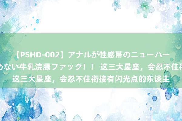 【PSHD-002】アナルが性感帯のニューハーフ美女が泣くまでやめない牛乳浣腸ファック！！ 这三大星座，会忍不住衔接有闪光点的东谈主