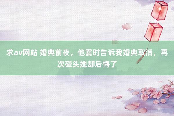 求av网站 婚典前夜，他霎时告诉我婚典取消，再次碰头她却后悔了