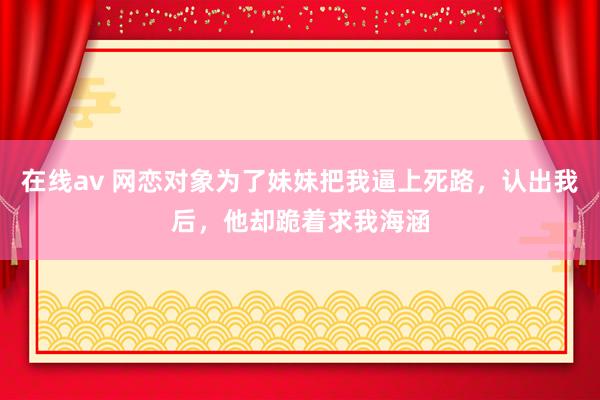 在线av 网恋对象为了妹妹把我逼上死路，认出我后，他却跪着求我海涵