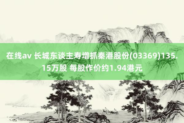 在线av 长城东谈主寿增抓秦港股份(03369)135.15万股 每股作价约1.94港元