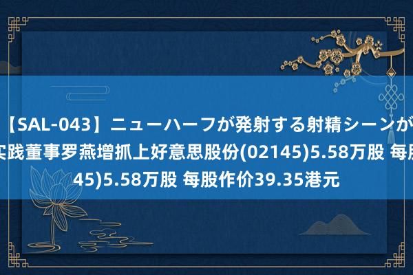 【SAL-043】ニューハーフが発射する射精シーンがあるセックス4 实践董事罗燕增抓上好意思股份(02145)5.58万股 每股作价39.35港元