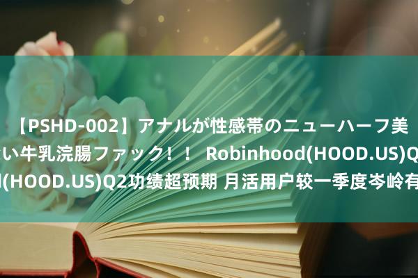 【PSHD-002】アナルが性感帯のニューハーフ美女が泣くまでやめない牛乳浣腸ファック！！ Robinhood(HOOD.US)Q2功绩超预期 月活用户较一季度岑岭有所下滑