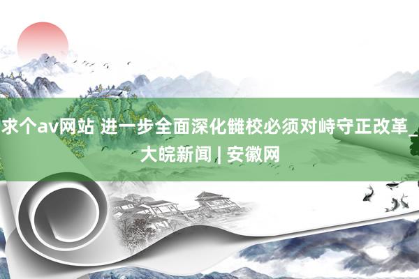 求个av网站 进一步全面深化雠校必须对峙守正改革_大皖新闻 | 安徽网