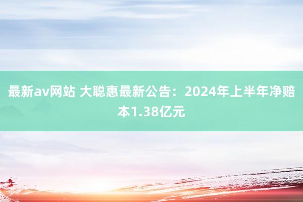 最新av网站 大聪惠最新公告：2024年上半年净赔本1.38亿元