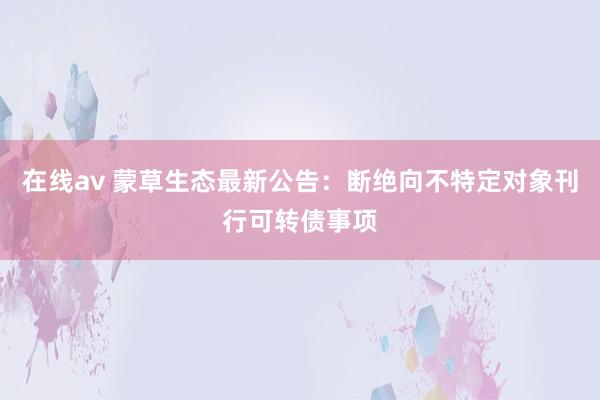 在线av 蒙草生态最新公告：断绝向不特定对象刊行可转债事项