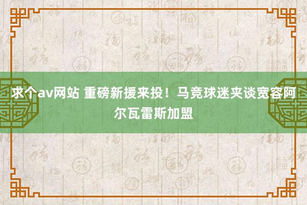 求个av网站 重磅新援来投！马竞球迷夹谈宽容阿尔瓦雷斯加盟