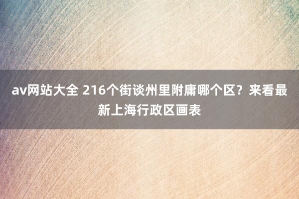 av网站大全 216个街谈州里附庸哪个区？来看最新上海行政区画表