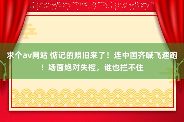 求个av网站 惦记的照旧来了！连中国齐喊飞速跑！场面绝对失控，谁也拦不住