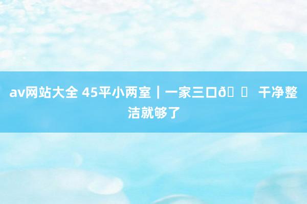 av网站大全 45平小两室｜一家三口?干净整洁就够了