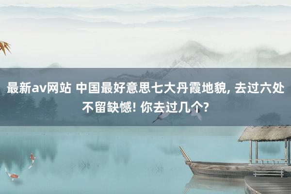 最新av网站 中国最好意思七大丹霞地貌， 去过六处不留缺憾! 你去过几个?