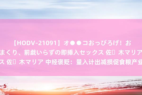 【HODV-21091】オ●●コおっぴろげ！お姉ちゃん 四六時中濡れまくり、前戯いらずの即挿入セックス 佐々木マリア 中经褒贬：量入计出减损促食粮产业绿色转型