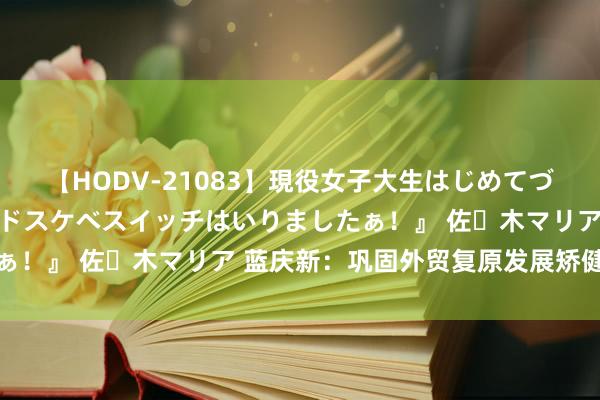 【HODV-21083】現役女子大生はじめてづくしのセックス 『私のドスケベスイッチはいりましたぁ！』 佐々木マリア 蓝庆新：巩固外贸复原发展矫健势头