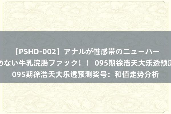 【PSHD-002】アナルが性感帯のニューハーフ美女が泣くまでやめない牛乳浣腸ファック！！ 095期徐浩天大乐透预测奖号：和值走势分析