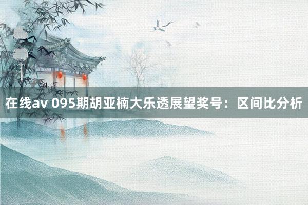 在线av 095期胡亚楠大乐透展望奖号：区间比分析