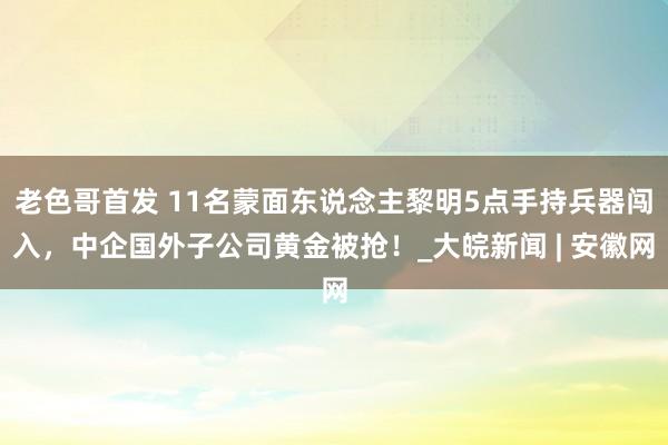 老色哥首发 11名蒙面东说念主黎明5点手持兵器闯入，中企国外子公司黄金被抢！_大皖新闻 | 安徽网