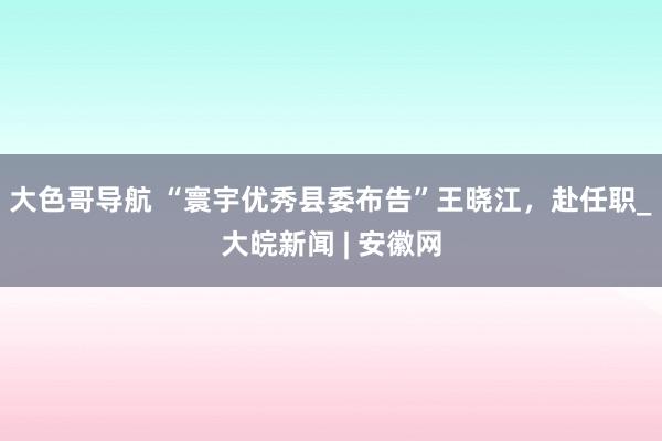 大色哥导航 “寰宇优秀县委布告”王晓江，赴任职_大皖新闻 | 安徽网